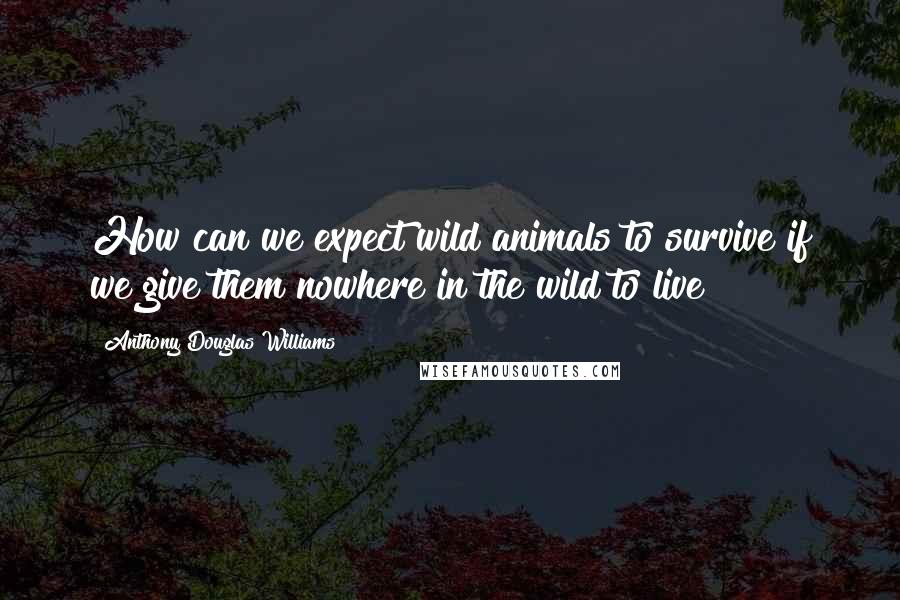 Anthony Douglas Williams Quotes: How can we expect wild animals to survive if we give them nowhere in the wild to live?