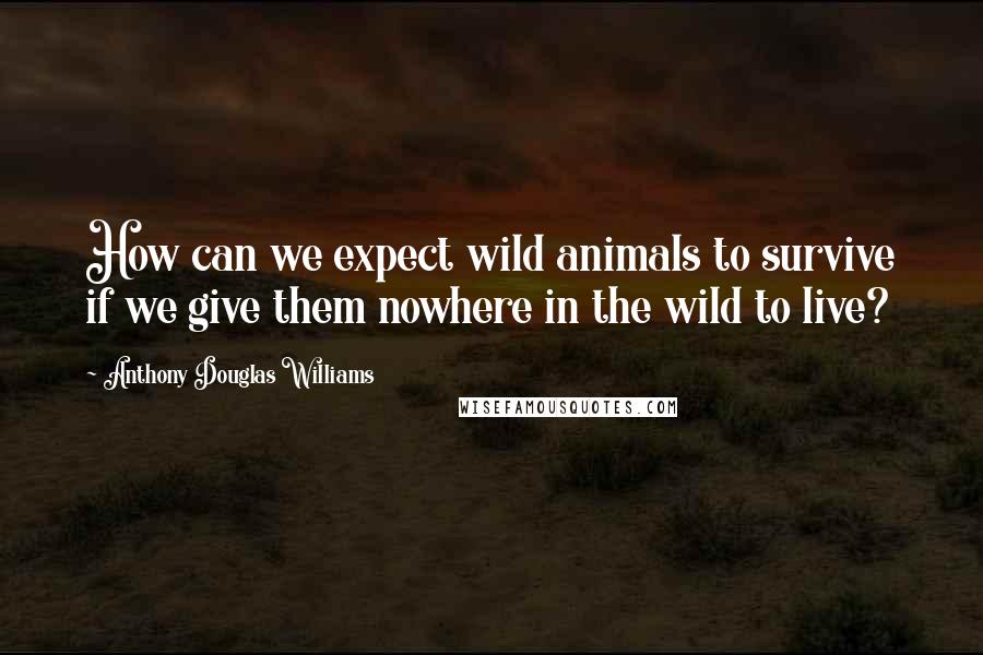 Anthony Douglas Williams Quotes: How can we expect wild animals to survive if we give them nowhere in the wild to live?