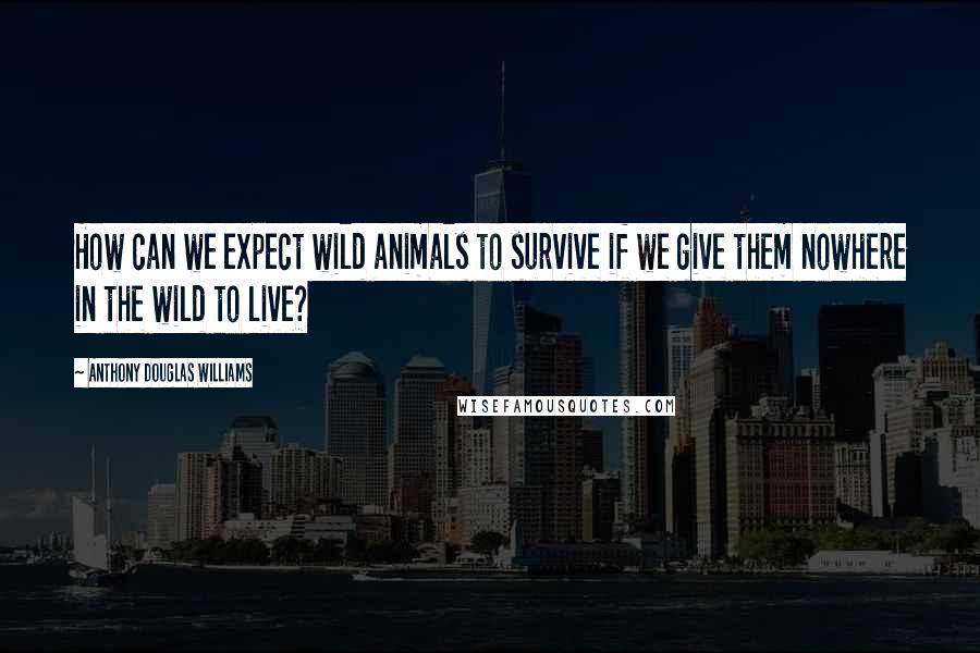 Anthony Douglas Williams Quotes: How can we expect wild animals to survive if we give them nowhere in the wild to live?