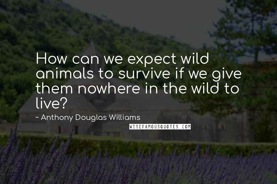 Anthony Douglas Williams Quotes: How can we expect wild animals to survive if we give them nowhere in the wild to live?