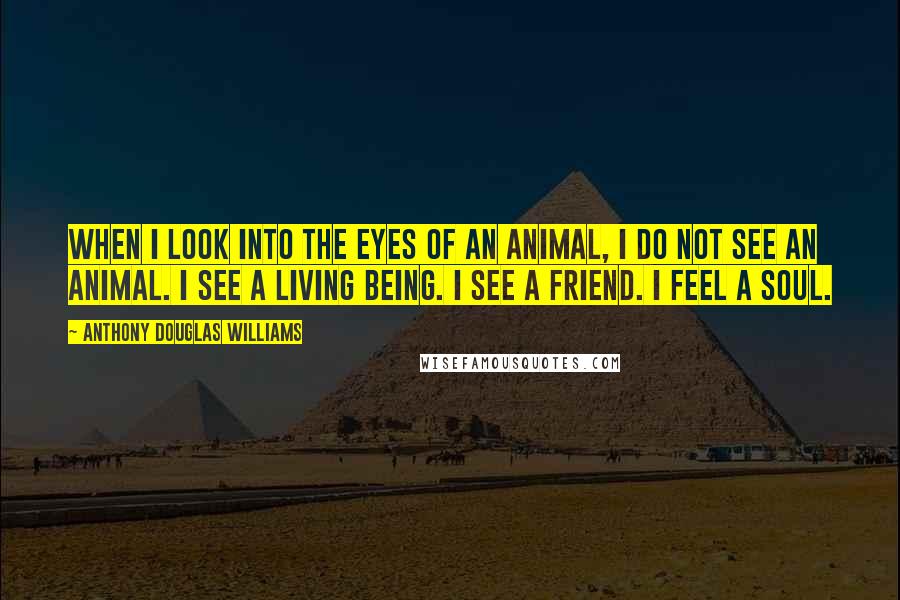 Anthony Douglas Williams Quotes: When I look into the eyes of an animal, I do not see an animal. I see a living being. I see a friend. I feel a soul.