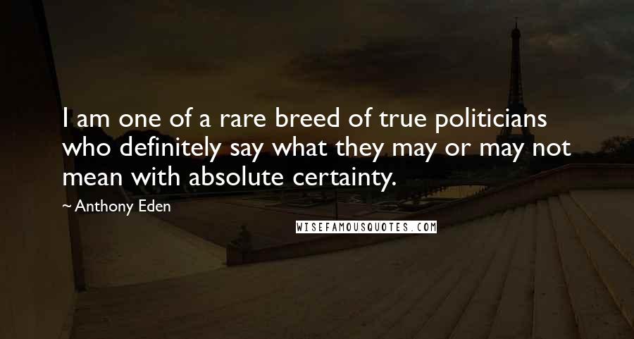 Anthony Eden Quotes: I am one of a rare breed of true politicians who definitely say what they may or may not mean with absolute certainty.