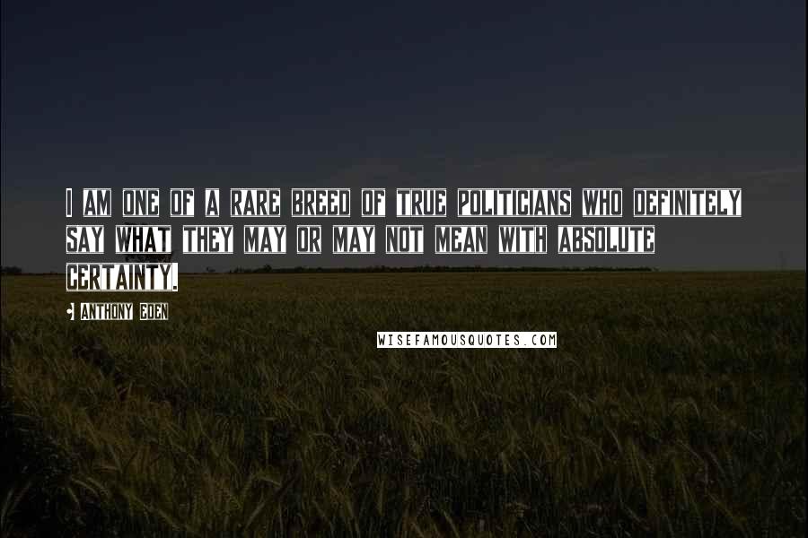 Anthony Eden Quotes: I am one of a rare breed of true politicians who definitely say what they may or may not mean with absolute certainty.