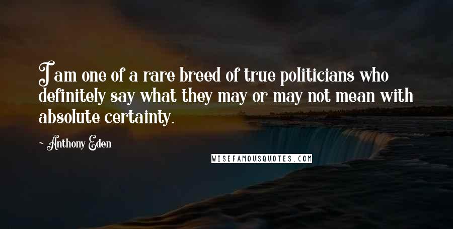 Anthony Eden Quotes: I am one of a rare breed of true politicians who definitely say what they may or may not mean with absolute certainty.