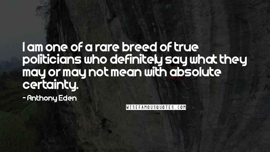 Anthony Eden Quotes: I am one of a rare breed of true politicians who definitely say what they may or may not mean with absolute certainty.