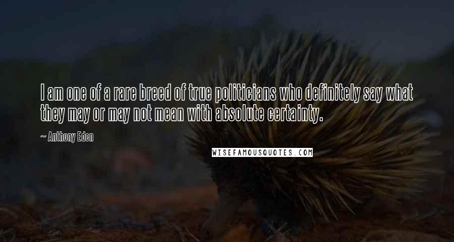 Anthony Eden Quotes: I am one of a rare breed of true politicians who definitely say what they may or may not mean with absolute certainty.