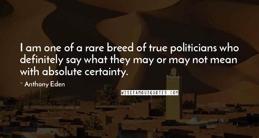 Anthony Eden Quotes: I am one of a rare breed of true politicians who definitely say what they may or may not mean with absolute certainty.