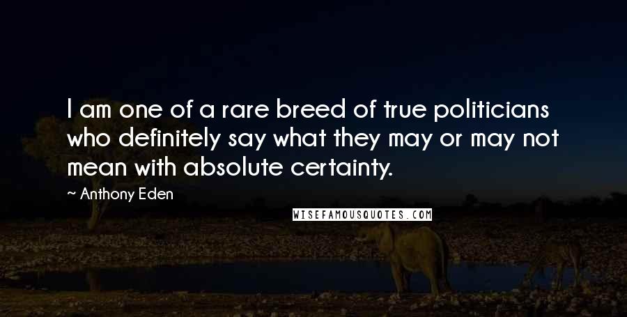 Anthony Eden Quotes: I am one of a rare breed of true politicians who definitely say what they may or may not mean with absolute certainty.
