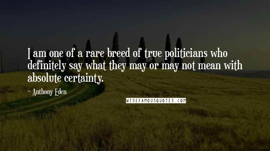 Anthony Eden Quotes: I am one of a rare breed of true politicians who definitely say what they may or may not mean with absolute certainty.