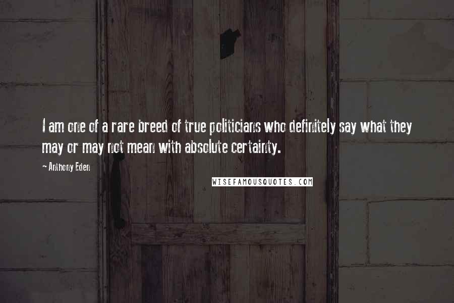 Anthony Eden Quotes: I am one of a rare breed of true politicians who definitely say what they may or may not mean with absolute certainty.