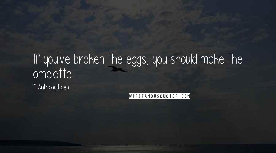 Anthony Eden Quotes: If you've broken the eggs, you should make the omelette.