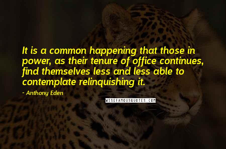 Anthony Eden Quotes: It is a common happening that those in power, as their tenure of office continues, find themselves less and less able to contemplate relinquishing it.