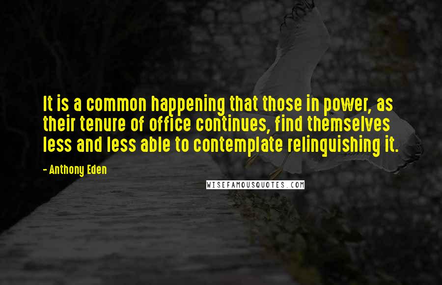 Anthony Eden Quotes: It is a common happening that those in power, as their tenure of office continues, find themselves less and less able to contemplate relinquishing it.