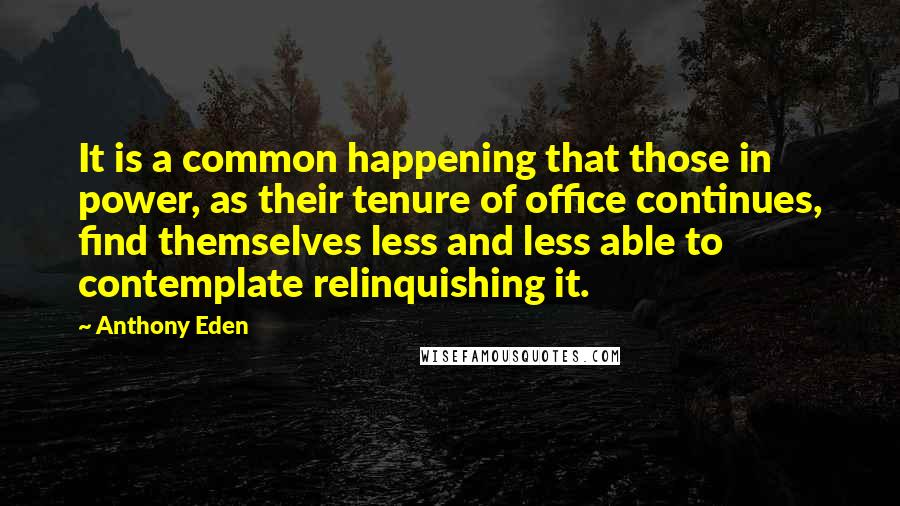 Anthony Eden Quotes: It is a common happening that those in power, as their tenure of office continues, find themselves less and less able to contemplate relinquishing it.