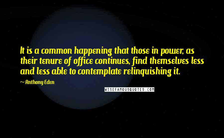 Anthony Eden Quotes: It is a common happening that those in power, as their tenure of office continues, find themselves less and less able to contemplate relinquishing it.