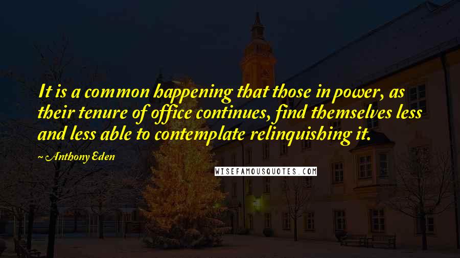 Anthony Eden Quotes: It is a common happening that those in power, as their tenure of office continues, find themselves less and less able to contemplate relinquishing it.