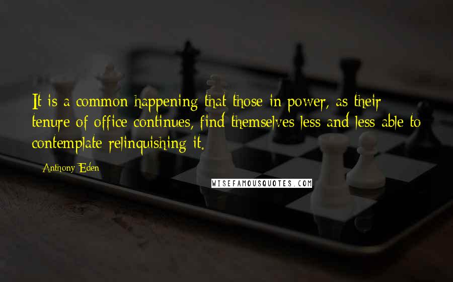 Anthony Eden Quotes: It is a common happening that those in power, as their tenure of office continues, find themselves less and less able to contemplate relinquishing it.