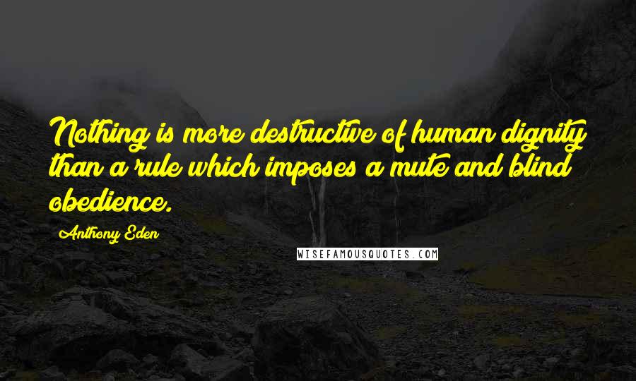 Anthony Eden Quotes: Nothing is more destructive of human dignity than a rule which imposes a mute and blind obedience.