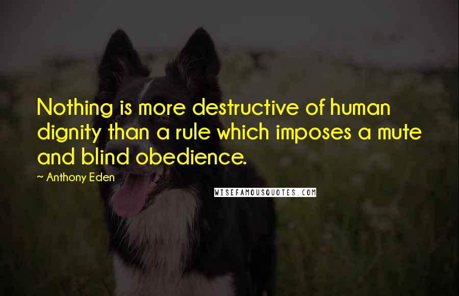 Anthony Eden Quotes: Nothing is more destructive of human dignity than a rule which imposes a mute and blind obedience.