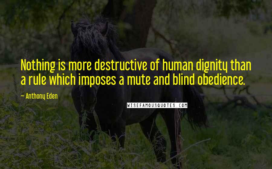 Anthony Eden Quotes: Nothing is more destructive of human dignity than a rule which imposes a mute and blind obedience.