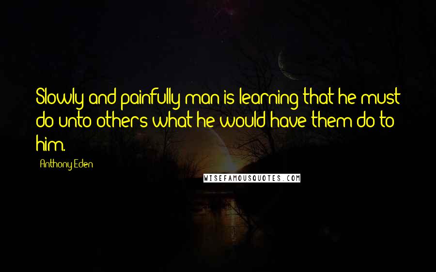 Anthony Eden Quotes: Slowly and painfully man is learning that he must do unto others what he would have them do to him.