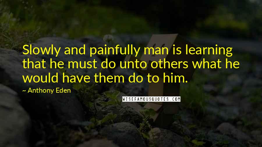 Anthony Eden Quotes: Slowly and painfully man is learning that he must do unto others what he would have them do to him.