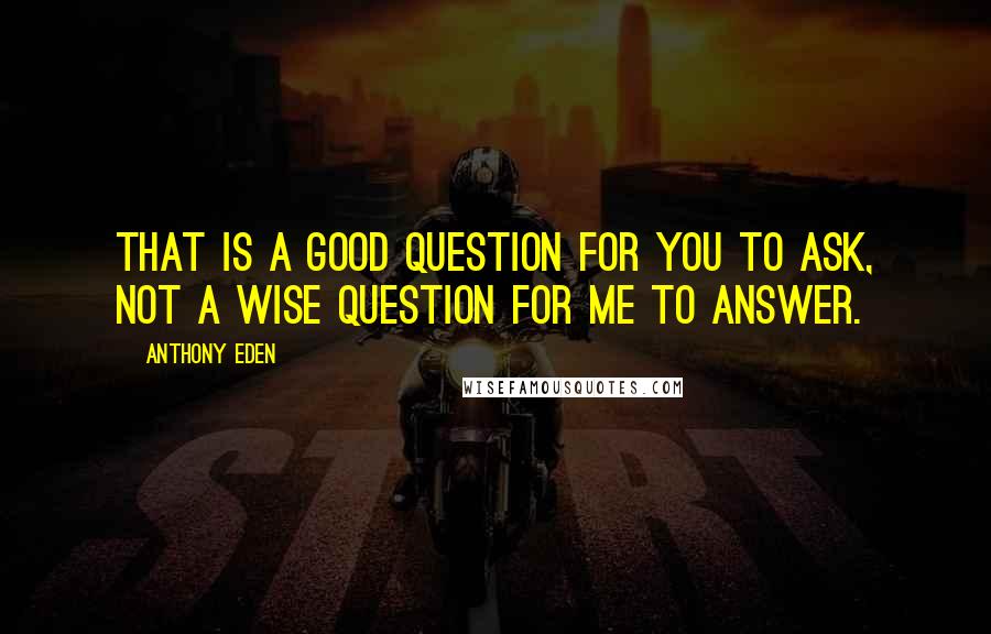 Anthony Eden Quotes: That is a good question for you to ask, not a wise question for me to answer.