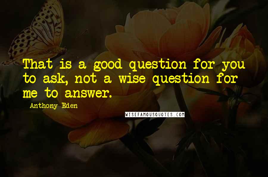 Anthony Eden Quotes: That is a good question for you to ask, not a wise question for me to answer.