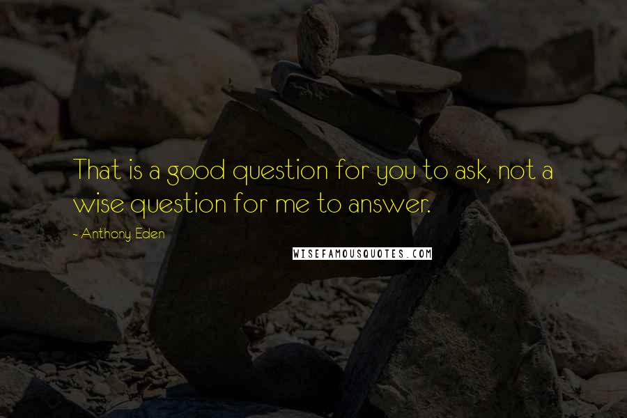 Anthony Eden Quotes: That is a good question for you to ask, not a wise question for me to answer.