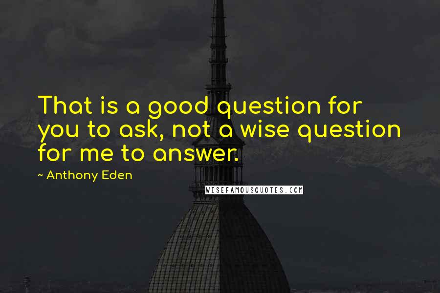 Anthony Eden Quotes: That is a good question for you to ask, not a wise question for me to answer.