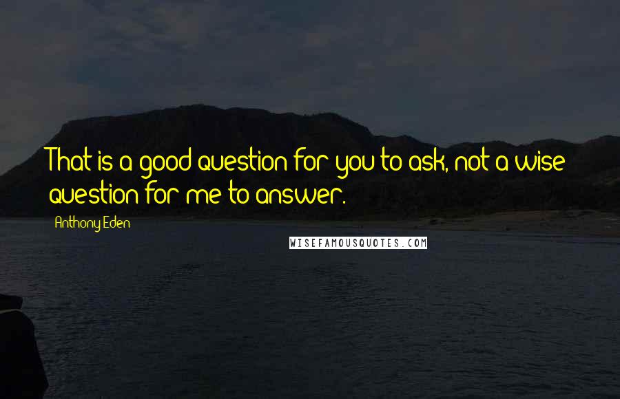 Anthony Eden Quotes: That is a good question for you to ask, not a wise question for me to answer.