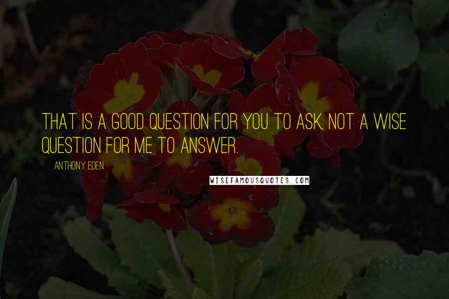 Anthony Eden Quotes: That is a good question for you to ask, not a wise question for me to answer.