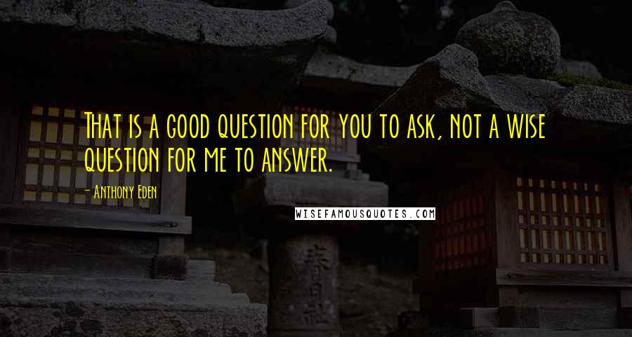 Anthony Eden Quotes: That is a good question for you to ask, not a wise question for me to answer.