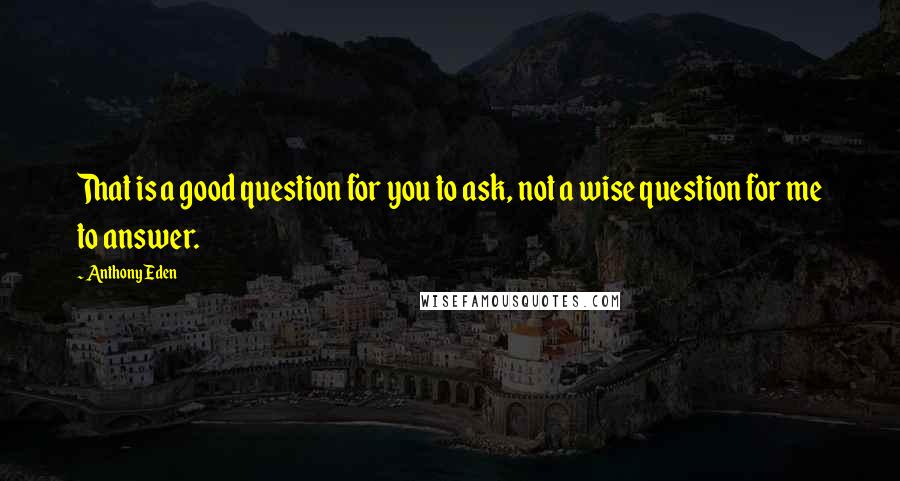 Anthony Eden Quotes: That is a good question for you to ask, not a wise question for me to answer.