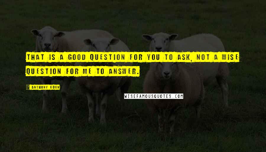 Anthony Eden Quotes: That is a good question for you to ask, not a wise question for me to answer.