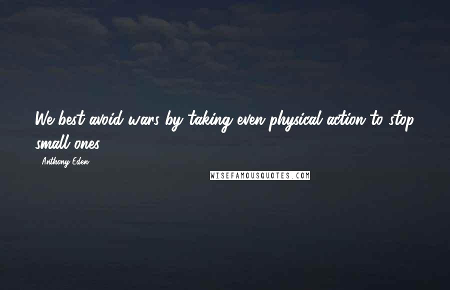 Anthony Eden Quotes: We best avoid wars by taking even physical action to stop small ones.