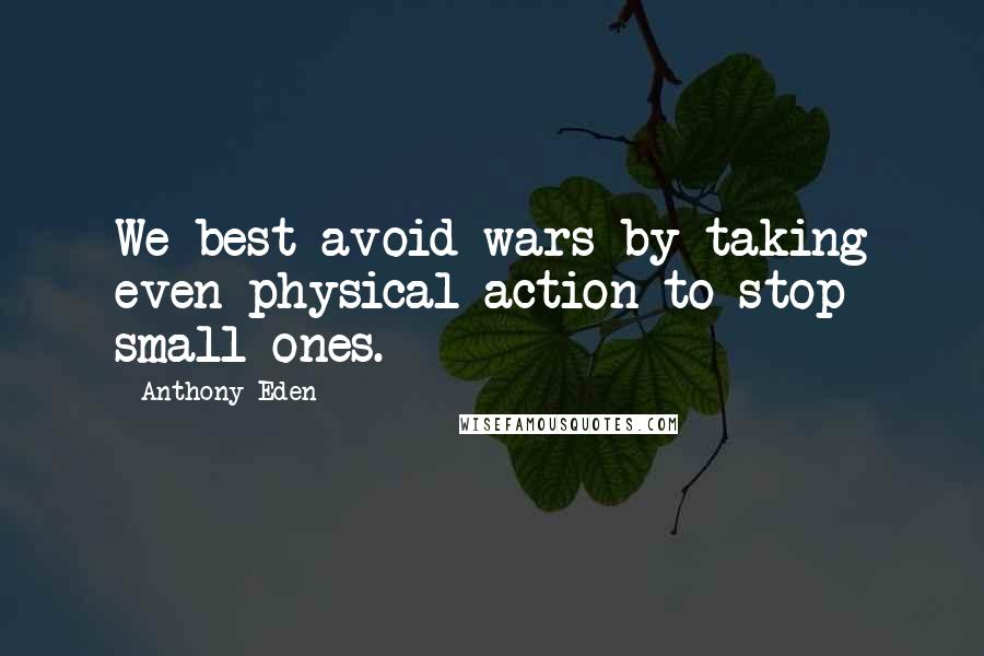 Anthony Eden Quotes: We best avoid wars by taking even physical action to stop small ones.