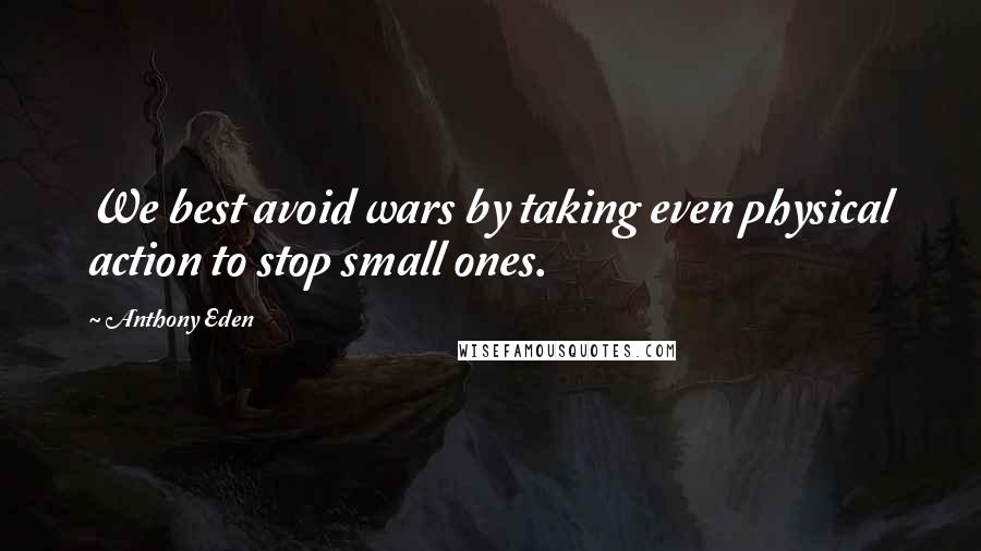 Anthony Eden Quotes: We best avoid wars by taking even physical action to stop small ones.