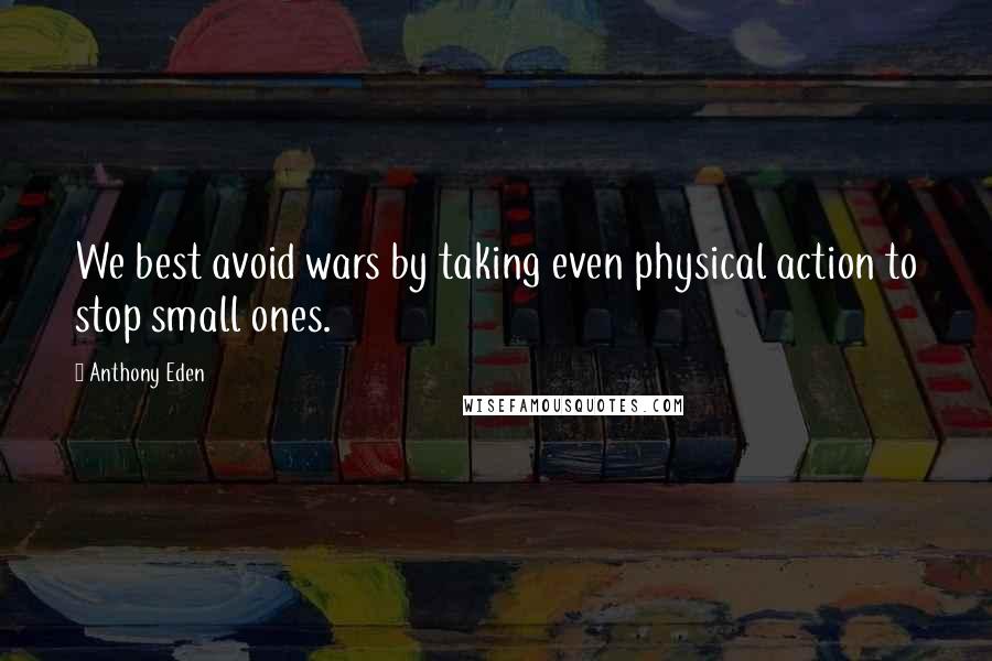 Anthony Eden Quotes: We best avoid wars by taking even physical action to stop small ones.