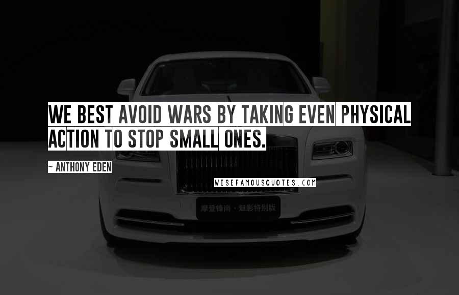 Anthony Eden Quotes: We best avoid wars by taking even physical action to stop small ones.