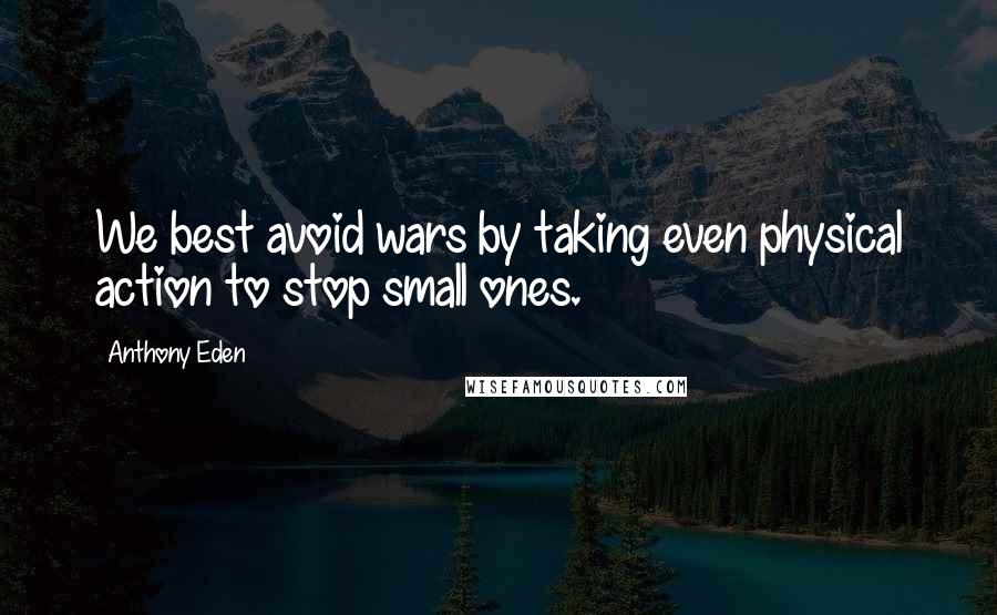 Anthony Eden Quotes: We best avoid wars by taking even physical action to stop small ones.