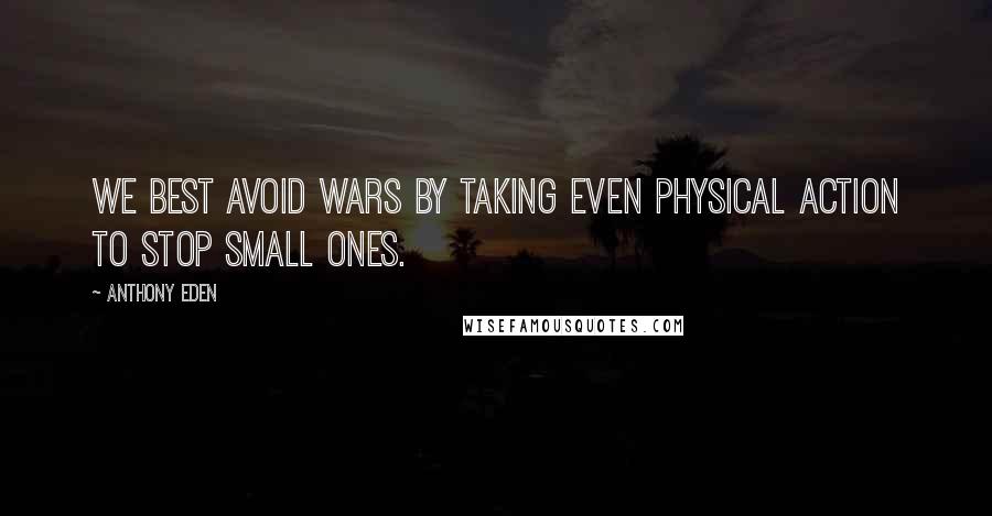 Anthony Eden Quotes: We best avoid wars by taking even physical action to stop small ones.