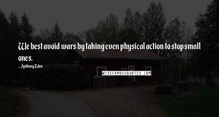 Anthony Eden Quotes: We best avoid wars by taking even physical action to stop small ones.