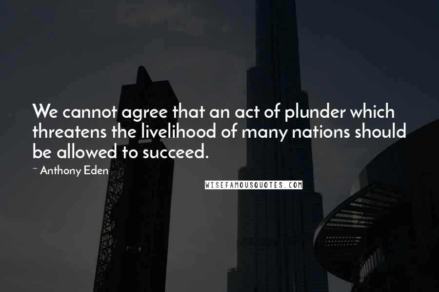 Anthony Eden Quotes: We cannot agree that an act of plunder which threatens the livelihood of many nations should be allowed to succeed.