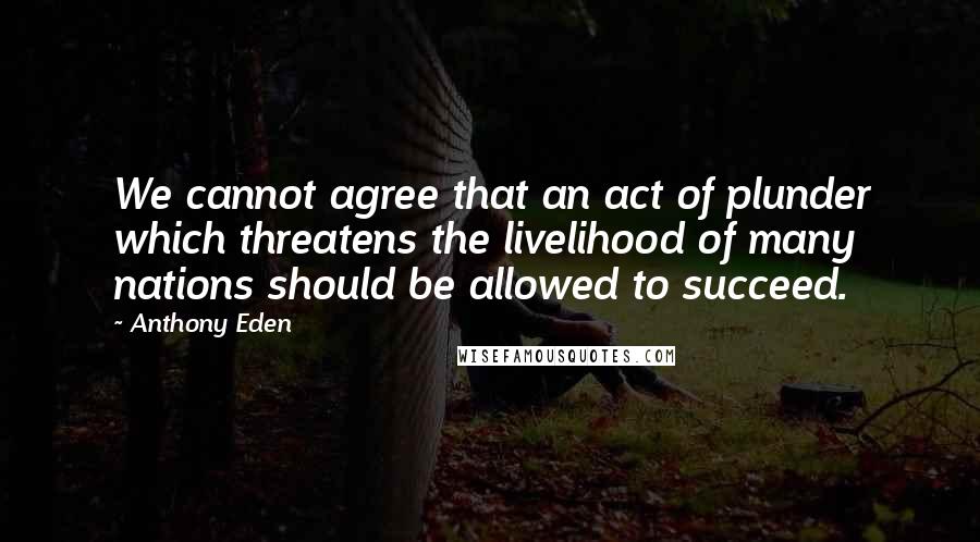 Anthony Eden Quotes: We cannot agree that an act of plunder which threatens the livelihood of many nations should be allowed to succeed.