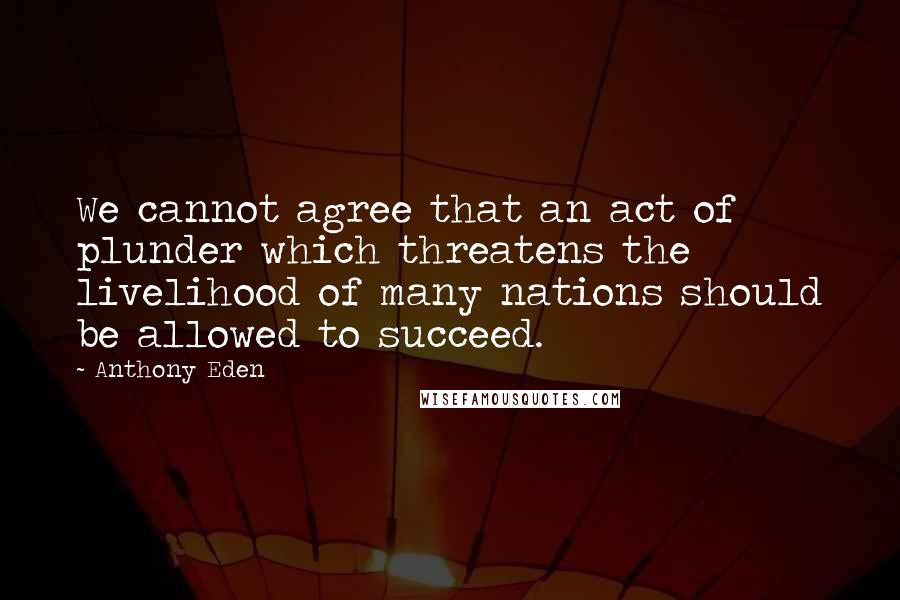 Anthony Eden Quotes: We cannot agree that an act of plunder which threatens the livelihood of many nations should be allowed to succeed.