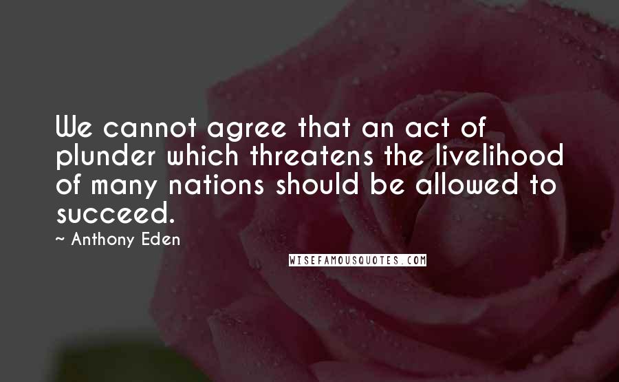 Anthony Eden Quotes: We cannot agree that an act of plunder which threatens the livelihood of many nations should be allowed to succeed.