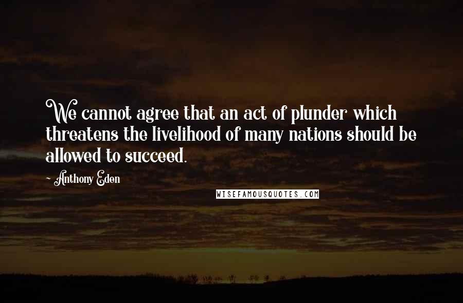 Anthony Eden Quotes: We cannot agree that an act of plunder which threatens the livelihood of many nations should be allowed to succeed.