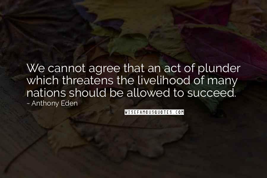 Anthony Eden Quotes: We cannot agree that an act of plunder which threatens the livelihood of many nations should be allowed to succeed.