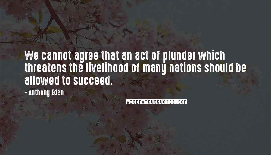 Anthony Eden Quotes: We cannot agree that an act of plunder which threatens the livelihood of many nations should be allowed to succeed.